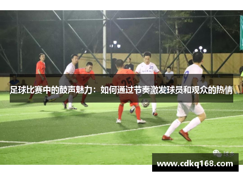 足球比赛中的鼓声魅力：如何通过节奏激发球员和观众的热情