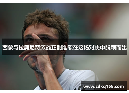 西蒙与拉奥尼奇激战正酣谁能在这场对决中脱颖而出