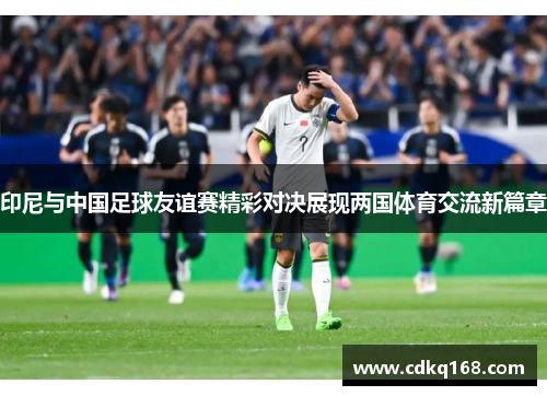 印尼与中国足球友谊赛精彩对决展现两国体育交流新篇章